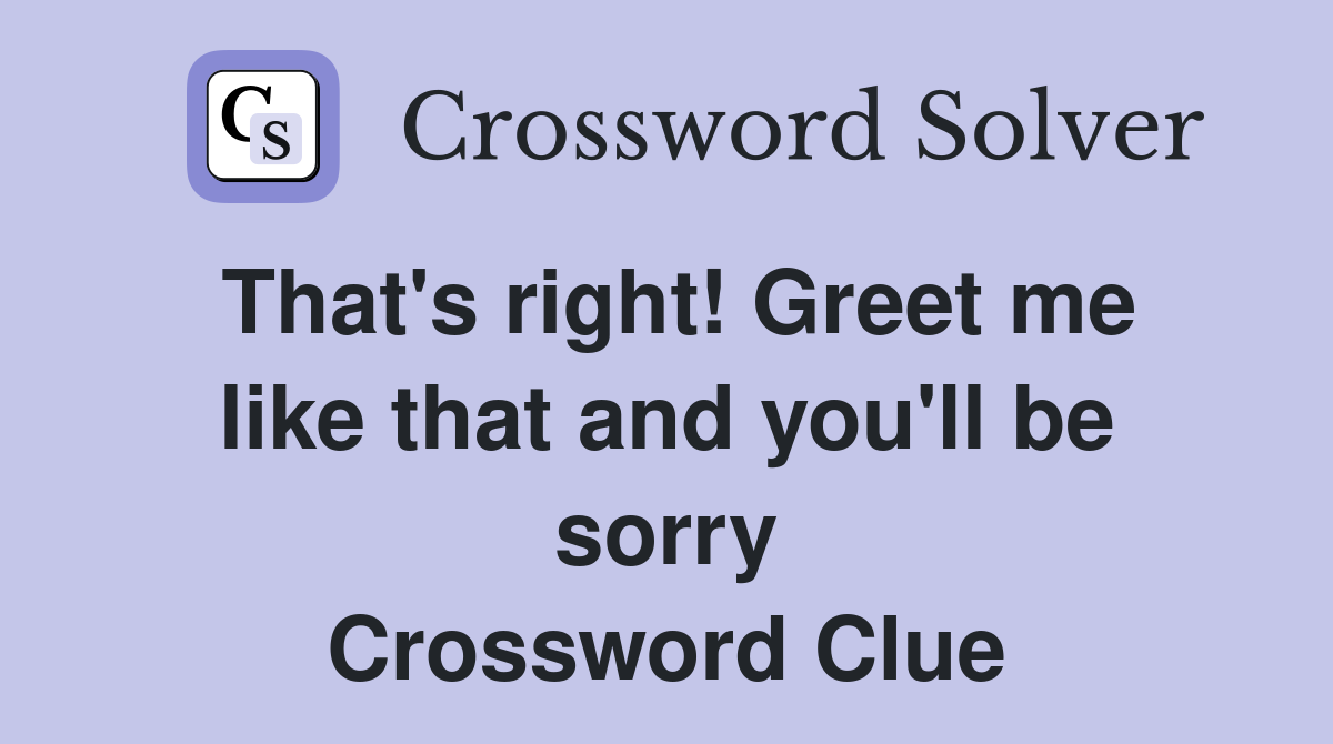 That's right! Greet me like that and you'll be sorry - Crossword Clue